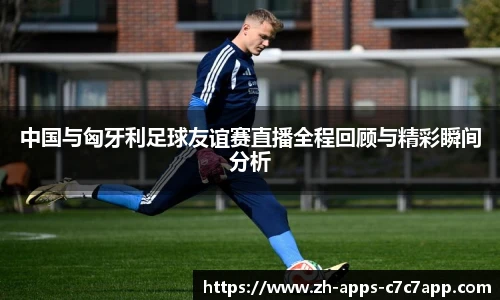 中国与匈牙利足球友谊赛直播全程回顾与精彩瞬间分析